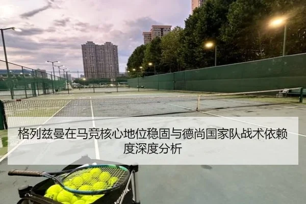格列兹曼在马竞核心地位稳固与德尚国家队战术依赖度深度分析