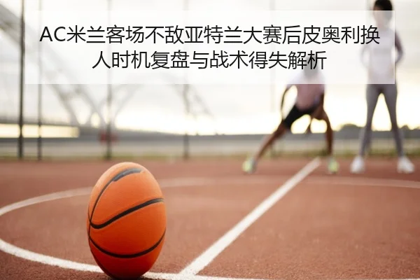 AC米兰客场不敌亚特兰大赛后皮奥利换人时机复盘与战术得失解析