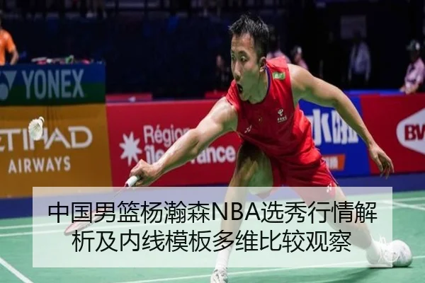 中国男篮杨瀚森NBA选秀行情解析及内线模板多维比较观察