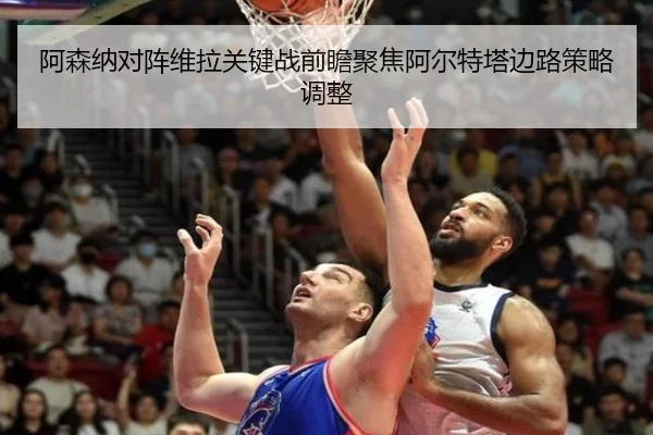 阿森纳对阵维拉关键战前瞻聚焦阿尔特塔边路策略调整