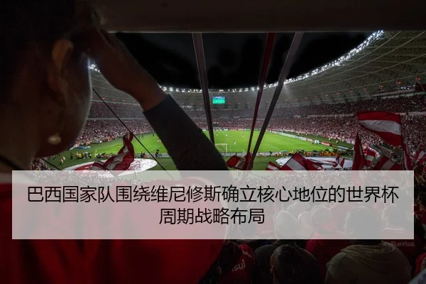 巴西国家队围绕维尼修斯确立核心地位的世界杯周期战略布局