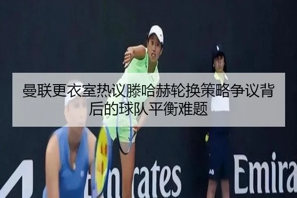 曼联更衣室热议滕哈赫轮换策略争议背后的球队平衡难题